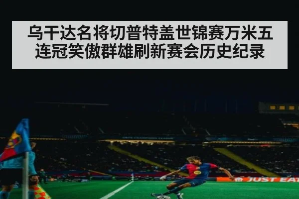 乌干达名将切普特盖世锦赛万米五连冠笑傲群雄刷新赛会历史纪录